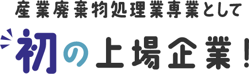 産業廃棄物処理業専業として初の上場企業！