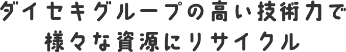 ダイセキグループの高い技術力で様々な資源にリサイクル