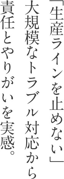 「生産ラインを止めない」 大規模なトラブル対応から 責任とやりがいを実感。