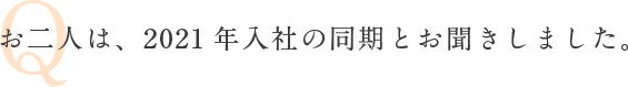 Q お二人は、2021年入社の同期とお聞きしました。