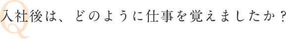 Q 入社後は、どのように仕事を覚えましたか？